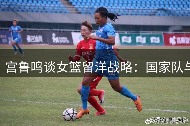 宫鲁鸣谈女篮留洋战略：国家队与海外球员无缝衔接备战体系