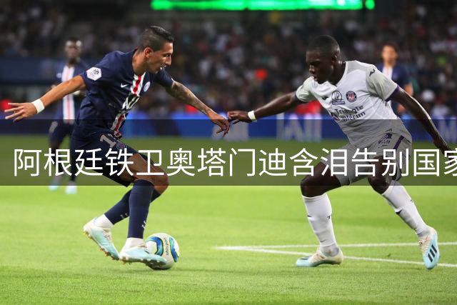 阿根廷铁卫奥塔门迪含泪告别国家队 世界杯决赛冲突成绝唱